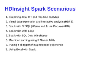 HDInsight Spark Scenarious
1. Streaming data, IoT and real-time analytics
2. Visual data exploration and interactive analysis (HDFS)
3. Spark with NoSQL (HBase and Azure DocumentDB)
4. Spark with Data Lake
5. Spark with SQL Data Warehouse
6. Machine Learning using R Server, Mllib
7. Putting it all together in a notebook experience
8. Using Excel with Spark
 