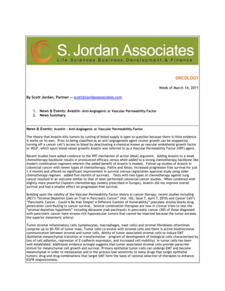  <br />ONCOLOGYWeek of March 14, 2011By Scott Jordan, Partner -- scott@sjordanassociates.com  News & Events: Avastin - Anti-Angiogenic or Vascular Permeability FactorNews SummaryNews & Events: Avastin - Anti-Angiogenic or Vascular Permeability Factor The theory that Avastin kills tumors by cutting of blood supply is open to question because there is little evidence it works on its own.  Prior to being classified as an anti-angiogenesis agent (tumor growth can be stopped by turning off a cancer cell’s access to blood by deactivating a chemical known as vascular endothelial growth factor or VEGF, which spurs blood-vessel growth) Avastin was referred to as a Vascular Permeability Factor (VPF) agent. Recent studies have added credence to the VPF mechanism of action (MoA) argument.  Adding Avastin to a weak chemotherapy backbone results in pronounced efficacy versus when added to a strong chemotherapy backbone like modern combination regimens wherein the added benefit of Avastin is modest.  Follow-up studies of Avastin in colorectal cancer with newer types of chemotherapy, Folfox and Xelox, increased progression free survival for just 1.4 months and offered no significant improvement in survival (versus registration approval study using older chemotherapy regimen – added five months of survival).   Tests with two types of chemotherapy against lung cancer resulted in an outcome similar to that of later performed colorectal cancer studies.  When combined with slightly more powerful Cisplatin chemotherapy (widely prescribed in Europe), Avastin did not improve overall survival and had a smaller effect on progression-free survival.Building upon the validity of the Vascular Permeability Factor theory in cancer therapy, recent studies including JNCI’s “Stromal Depletion Goes on Trial in Pancreatic Cancer” (Vol. 102, Issue 7, April 7, 2010) and Cancer Cell’s “Pancreatic Cancer – Could It Be that Simple? A Different Context of Vulnerability” postulate stroma blocks drug penetration contributing to cancer survival.  Several combination therapies are now in clinical trials to test the “stromal depletion hypothesis” including Abraxane (nab-paclitaxel) in pancreatic cancer (30% of those diagnosed with pancreatic cancer have stroma-rich hypovascular tumors that cannot be resected because the tumor encases the superior mesenteric artery). Tumor stromal inflammatory cells (lymphocytes, macrophages, mast cells) and stromal fibroblasts oftentimes comprise up to 50-70% of tumor mass. Tumor cells co-evolve with stromal cells and there is active biodirectional communication between stromal and tumor cells. Ability of tumor-associated stromal cells to induce EMT (Epithelial-mesenchymal transition or transformation – program of development of biological cells characterized by loss of cell adhesion, repression of E-cadherin expression, and increased cell mobility)  in tumor cells has been well established. Additional evidence strongly suggests that tumor-associated stromal cells provide paracrine stimuli for mesenchymal cell growth and survival. Primary epithelial tumor cells can undergo EMT and become mesenchymal in order to metastasize and in the process lose sensitivity to many drugs that target epithelial tumors; drug and drug combinations that target EMT form the basis of rational selection of therapies to enhance EGFR responsiveness. Abraxis (company that developed and markets Abraxane/nab-paclitaxel) reported in the Journal National Cancer Institute (2004; 96:90-1) that albumin in nab-paclitaxel actively binds to the protein SPARC in pancreatic tumors further concentrating the drug in the tumor. The effect leads to a “stromal collapse. ”  The SPARC protein is highly concentrated in the stroma and positive SPARC expression predicts poor clinical outcome. In response, leading clinical oncologist, Dr. Daniel Von Hoff, launched a Phase I/II trial of nab-paclitaxel in combination with gemcitabine in metastatic pancreatic cancer.  Results presented at the 2009 American Society of Clinical Oncology (ASCO) meeting detailed of 58 evaluable patients treated with Stage IV (metastatic) disease, 23 achieved a partial response, and 22 stable disease. Median time to progression-free survival was 6.9 months and overall survival was 10.3 months.  For the 44 patients treated at the best dose of nab-paclitaxel, the median progression-free survival was 7.9 months, and the median survival had not been reached.  By comparison, median survival for patients treated with gemcitabine alone is 5.9 months, and combining it with erlotinib (Tarceva) gives only 2 more weeks.  A Phase III trial launched in March 2009 in metastatic pancreatic cancer enrolling 630 patients with a primary endpoint of survival.The debate over Avastin’s mechanism of action (MoA) will be debated for some time given the failure of Avastin in combination with modern chemotherapy regimens (pointing toward a hypothesis that in weaker chemotherapy regimens, Avastin depletes the stromal layer and allows more chemotherapy to reach the tumor) and recent positive outcomes in treating cancer with stromal depletion agents. In the next issue of “Vital Signs” we will explore the role of EMT/CTGF (Connective Tissue Growth Factor) in the maintenance of cancer stem cells (CSCs) and explore promising emerging growth companies with therapeutic programs targeting CSCs. Clinical & Regulatory:Helix BioPharma Corp. announced that it has filed a clinical trial application with the Central Register of Clinical Trials at the Polish Ministry of Health seeking approval to perform its planned Phase I/II clinical safety, tolerability and preliminary efficacy study of its lung cancer drug candidate L-DOS47. L-DOS47 is Helix’s first therapeutic immunoconjugate drug candidate under development based upon the Company’s novel DOS47 technology, which is designed to modify the microenvironmental conditions of cancer cells in a manner that leads to their destruction. L-DOS47 is intended to offer an innovative approach to the first-line treatment of inoperable, locally advanced, recurrent or metastatic, non-small cell lung cancer. The CTA review process in Poland typically requires 60 days, during which the reviewers will decide if an applicant is permitted to proceed with its proposed clinical trial. Additional information may be requested from the applicant, which could extend the review period. About the Planned Phase I/II Study: The proposed Phase I/II study is planned to be an open-label, non-randomized study to evaluate the safety, tolerability and preliminary efficacy of L-DOS47 alone and in combination with chemotherapy or radiation therapy. The study is planned to be conducted in patients with inoperable, locally advanced, recurrent or metastatic non-squamous NSCLC, using a multi-arm design whereby patients will be recruited into one of four treatment arms: (1) L-DOS47 monotherapy; (2) L-DOS47 + vinorelbine; (3) L-DOS47 + vinorelbine + cisplatin; or (4) L-DOS47 + radiation therapy. Vinorelbine, cisplatin and radiation therapy are all common treatments used for NSCLC.Oncolytics Biotech Inc. announced that enrollment has been completed in a U.K. translational clinical trial investigating intravenous administration of REOLYSIN in patients with metastatic colorectal cancer prior to surgical resection of liver metastases (REO 013). The principal investigator is Professor Alan Melcher of St. James's University Hospital and the trial is sponsored by the University of Leeds, UK. The trial was an open-label, non-randomized, single centre study of REOLYSIN given intravenously to patients for five consecutive days in advance of their scheduled operations to remove colorectal cancer deposits metastatic to the liver. After surgery, the tumour and surrounding liver tissue were assessed for viral status and anti-tumour effects. The primary objectives of the trial are to assess the presence, replication and anti-cancer effects of reovirus within liver metastases after intravenous administration of REOLYSIN by examination of the resected tumour. Secondary objectives include assessing the anti-tumour activity and safety profile of REOLYSIN, and monitoring the humoral and cellular immune response to REOLYSIN. Eligible patients included those with histologically proven colorectal cancer, planned for potentially curative surgical resection of liver metastases. A total of 10 patients were treated in the study. The results are expected to be fully reported in 2011.Amgen Inc. announced the publication of results from a pivotal Phase 3 study of 1,776 advanced cancer patients with different types of solid tumors (not including breast and prostate cancer) or multiple myeloma, which compared XGEVA(TM) (denosumab) to Zometa(R) (zoledronic acid) in preventing skeletal-related events (SREs). The study, which appeared in the Journal of Clinical Oncology, found that XGEVA was non-inferior to Zometa in delaying or preventing SREs. XGEVA, the first and only RANK Ligand inhibitor indicated for the prevention of SREs in patients with bone metastases from solid tumors was approved by the U.S. Food and Drug Administration (FDA) on Nov. 18, 2010. The approval was based in part on results described in this publication. XGEVA is not indicated for the prevention of SREs in patients with multiple myeloma. For the primary endpoint of this study, the median time to first on-study SRE (defined as fracture, radiation to bone, surgery to bone, or spinal cord compression) was 20.6 months for patients receiving XGEVA and 16.3 months for patients receiving Zometa (hazard ratio 0.84, 95% CI: 0.71-0.98), which is statistically significant for non-inferiority (p=0.0007). Although numerically greater, the delay in the time to first SRE associated with XGEVA was not statistically superior compared to Zometa based upon the statistical testing strategy (adjusted p=0.06) (secondary endpoint). The time to first- and subsequent SRE was also numerically greater but not statistically superior compared to Zometa (hazard ratio 0.90, 95% CI: 0.77-1.04, p=0.14) (secondary endpoint). In a subgroup analysis of patients with multiple myeloma, mortality appeared to be higher for denosumab-treated patients compared to those in the control arm (hazard ratio [95% CI] of 2.26 [1.13, 4.50]; n = 180). The limited number of patients in this subgroup, however, precludes definitive conclusions regarding the effects of XGEVA in multiple myeloma patients.Fate Therapeutics, Inc. reported preliminary data from an ongoing Phase 1b clinical trial of FT1050 at the 2011 BMT Tandem Meetings in Honolulu, Hawaii. The goal of the Phase 1b trial, which is being conducted at the Dana-Farber Cancer Institute and Massachusetts General Hospital, is to determine the safety and tolerability of introducing FT1050 during the standard course of dual umbilical cord blood transplant in adult patients with hematologic malignancies, such as leukemia and lymphoma, who have undergone nonmyeloablative conditioning therapy. Fate Therapeutics is developing FT1050 to improve the overall efficiency of hematopoietic stem cell (HSC) support by enhancing HSC homing to and proliferation in the bone marrow. In the ongoing Phase 1b clinical trial, after a reduced-intensity conditioning regimen, each patient receives two umbilical cord blood units for hematopoietic reconstitution: one treated ex vivo at the point-of-care with FT1050 and one untreated. Fifteen subjects of an anticipated 21 have been enrolled to date, with the last six having received an umbilical cord blood unit using the current FT1050 treatment protocol designed to enhance activity; the first nine patients received an umbilical cord blood unit using an earlier version of the FT1050 treatment protocol designed to assess safety. The investigators evaluated the safety of FT1050 as well as the time to initial hematopoietic reconstitution, and which cord blood unit ultimately contributed most to blood count recovery. The average time to engraftment for the six patients who were treated under the current protocol was 18.5 days compared to a historic average of approximately 21 days. In addition, five of these six patients engrafted with the FT1050 treated cord blood unit, suggesting that FT1050 may confer preferential engraftment. In all 15 patients, the safety profile did not appear to differ from that of a standard double umbilical cord transplant. To date, only one patient has experienced Grade 2 or higher acute graft versus host disease. Ten of 15 patients remain alive and disease-free. Accrual is ongoing. In addition, Fate Therapeutics announced that the U.S. Food and Drug Administration (FDA) has granted orphan drug designation to FT1050 for the ex vivo treatment of human allogeneic hematopoietic stem cells to enhance stem cell engraftment by treating neutropenia, thrombocytopenia, lymphopenia and anemia. The Company has also received a positive recommendation by the Committee for Orphan Medicinal Products for orphan designation in the European Union.AB Science S.A. announced publication in The Veterinary Journal of results from a preclinical study showing that masitinib has potential as a chemosensitizer. This study, conducted by Dr. Douglas Thamm (VMD, Diplomate ACVIM Oncology; Colorado State University) and colleagues, investigated the ability of masitinib to sensitize different canine cancer cell lines to various chemotherapeutic agents. Results showed that masitinib sensitized numerous tumor cell lines from different origins (breast, bladder, melanoma, lymphoma, etc.) to chemotherapeutic drugs such as doxorubicin, gemcitabine and vinblastine. These data also provide additional weight to findings from studies showing that masitinib can enhance the antiproliferative effects of gemcitabine in human pancreatic cancer, including gemcitabine-resistant cell lines, which is a property not seen with other tyrosine kinase inhibitors (Humbert et al. PLoS One, 2010). Masitinib was the first ever approved anticancer drug in veterinary medicine, receiving approval from the European Medicines Agency (EMA) under the trade name Masivet. Masitinib has also recently become obtainable in the United States under the trade name Kinavet CA-1, having received conditional approval in December 2010 from the US Food and Drug Administration (FDA) for treatment of recurrent or nonresectable Grade II and Grade II cutaneous mast cell tumors in dogs that have not previously received radiotherapy and/or chemotherapy except corticosteroids. AB Science is developing masitinib in veterinary medicine in oncology, including several studies to further investigate masitinib's potential as a chemosensitizer, as well as in non-oncology diseases, such as canine atopic dermatitis or asthma in cats. A summary of masitinib's veterinary clinical development program is provided below (note that this list of indications reflects the development program of masitinib in veterinary medicine and should not be interpreted as a list of indications for which masitinib has demonstrated efficacy). Besides using the animal health segment as a source of revenues to finance its clinical development program in human medicine, AB Science is also using veterinary medicine as a platform to discover new indications for its lead compound masitinib and translate this use into human medicine.ImmuPharma Plc announced encouraging results from its ongoing phase I/IIa clinical trial in cancer patients: around half of the cancer patients that have undergone treatment with ImmuPharma's drug candidate IPP-204106 are in stable condition (their disease has stopped progressing) without any other drug treatment. All the patients that enrolled in the study were suffering from advanced cancer with metastases and had all failed their previous treatments with other existing cancer drugs. The third dose level of IPP-204106 has just begun in the next group of patients. ImmuPharma's clinical trial began last summer and up to now two lower dose levels have been tested. The initial dose level of 1 mg/kg did not show any drug-related side effects. The first patient to be treated in this study is still alive and with stable disease 8 months after starting treatment with ImmuPharma's cancer compound. The second dose level of 2 mg/kg also did not show any drug-related side effects. ImmuPharma has already begun development of the next generation of IPP-204106, the 'micro Nucants'. This improved formulation comprising of small particles of the drug candidate has shown an even more impressive efficacy in cancer models. The clinical trial is taking place in two hospitals in Paris and one hospital in Dijon, in France and is expected to complete in the coming months. ImmuPharma hopes to start a Phase IIb programme later in 2011 in patients with glioblastoma (brain tumour), hormone-resistant prostate cancer and pancreatic cancer.Prima Biomed Ltd. - Special call to provide updates and commentary around the phase III study of CVac(TM), the unmet medical need of ovarian cancer patients and relevance for the medical oncology professionCorporate Finance:Thallion Pharmaceuticals, Inc. announced consolidated earnings results for the fourth quarter and full year ended November 30, 2010. Net loss for the quarter was $1,128,252 or $0.04 per basic and diluted share compared to $4,685,447 or $0.15 per basic and diluted share for the three-month period ended November 30, 2009. Net loss for the year was $4,880,232 or $0.15 per basic and diluted share compared to $13,948,305 or $0.43 per basic and diluted share for the corresponding period in 2009. Revenues were $3,911,772 against $78,247 reported last year. The changes in net loss were mainly attributable to collaboration and licensing revenues beginning in 2010, as well as reductions in R&D expenses, lease exit costs, stock-based compensation expenses and the write-off of capital assets, partially offset by the 2009 gain on the settlement of note receivable with Caprion Proteomics Inc. Net cash flows from operating activities were $932,072 against net cash used in operating activities of $10,715,638 and additions to capital assets were $16,721 against $22,215 reported last year.GTX Inc. reported unaudited consolidated earnings results for the fourth quarter and full year ended December 31, 2010. For the quarter, the company reported total revenue was $1,805,000 against $3,677,000 for the same period a year earlier. Loss from operations was $8,756,000 against $10,937,000 for the same period a year earlier. Loss before income tax was $7,529,000 against $10,919,000 for the same period a year earlier. Net loss was $7,529,000 or $0.16 per basic and diluted share against $10,875,000 or $0.30 per basic and diluted share for the same period a year earlier.For the year, the company reported total revenue was $60,613,000 against $14,730,000 for the same period a year earlier. Income from operations was $13,931,000 against loss from operations of $46,682,000 for the same period a year earlier. Income before income tax was $15,294,000 against loss before income tax of $46,494,000 for the same period a year earlier. Net income was $15,294,000 or $0.39 per basic and diluted share against net loss of $46,256,000 or $1.27 per basic and diluted share for the same period a year earlier.Progen Pharmaceuticals Limited reported consolidated earnings results for the half year ended December 31, 2010. For the period, net loss decreased 61.2% to AUD 3,176,000 or 12.85 cents basic and diluted loss per share compared to a loss of AUD 8,192,000 or 33.16 cents basic and diluted loss per share for the six months ended December 31, 2009. The variance is primarily due to reduced costs of AUD 1.8 million as a result of the settlement with Medigen in 2009, a decrease in research and development expenditure of AUD 1.1 million, a reduction in legal expenses of AUD 826,000 and administrative savings of AUD 516,000. Increased profitability of the company’s manufacturing operations also contributed a AUD 453,000 improvement to the result. Revenue was AUD 1,494,000 against AUD 1,120,000 corresponding period of 2009. Interest income decreased 20.1% from the previous corresponding period to AUD 298,000. This is due to the reduced cash equivalents available for investment due to operating losses sustained during 2010. Net loss from operations was AUD 3,097,000 versus AUD 7,725,000 for the same period last year. Net cash flows used in operating activities were AUD 2,216,000 against AUD 7,640,000 of previous year period. Purchase of property, equipment and other assets was AUD 36,000 versus AUD 21,000 for the same period last year.Caliper Life Sciences, Inc. reported unaudited consolidated earnings results for the fourth quarter and full year ended December 31, 2010. For the quarter, the company reported net loss of $1,434,000 or $0.03 per diluted share and operating loss of $1,000,000 on total revenue of $36,249,000 compared to net income of $5,851,000 or $0.11 per diluted share and operating income of $959,000 on total revenue of $37,656,000 for the same period a year ago. Adjusted earnings was $1,313,000 or $0.02 per diluted share compared to adjusted earnings of $2,479,000 or $0.05 per diluted share for the same period a year ago. The decrease in non-GAAP net income resulted primarily from the impact of a non-recurring significant microfluidic license and settlement agreement in the fourth quarter of 2009. GAAP revenue decreased 4% compared to 2009, due to the impact of divestitures. For the year, the company reported net income of $4,276,000 or $0.08 per diluted share and operating loss of $6,044,000 on total revenue of $123,696,000 compared to net loss of $8,225,000 or $0.17 per diluted share and operating loss of $12,204,000 on total revenue of $130,412,000 for the same period a year ago. Adjusted earnings was $960,000 or $0.02 per diluted share compared to adjusted loss of $5,839,000 or $0.12 per diluted share for the same period a year ago. The increase in non-GAAP net income over 2009 resulted primarily from gross margin improvements achieved in 2010. The company reported positive cash flows from operations of $4.3 million. EBITDA more than tripled to $6.7 million. Non-GAAP EBITDA was $4 million.The company is currently projecting 2011 full year GAAP revenue in the range of $135 million to $145 million including approximately 1% point of anticipated currency benefit. The company expects gross margins 52%-plus. The company is projecting about $4 million to $6 million of EBITDA in 2011. The company expects to report non-GAAP adjusted net loss per share of between $0.03 and $0.05 in 2011. The company is looking at CapEx of roughly $3.5 million.For the first quarter of 2011, the company is projecting GAAP revenues in the range of $32 million to $34.5 million.Exelixis, Inc. reported consolidated unaudited earnings results for the fourth quarter and full year ended December 31, 2010. For the quarter, the company reported total revenues of $40,777,000 against $44,079,000 for the same period a year ago. Loss from operations was $14,109,000 against $30,303,000 a year ago. Consolidated loss before taxes was $17,865,000 against $36,133,000 a year ago. Consolidated net loss was $17,865,000 against $28,833,000 a year ago. Net loss attributable to the company was $17,865,000 or $0.16 per basic and diluted share against $28,833,000 or $0.27 per basic and diluted share a year ago. For the full year, the company reported total revenues of $185,047,000 against $151,759,000 for the same period a year ago. Loss from operations was $91,397,000 against $121,907,000 a year ago. Consolidated loss before taxes was $92,402,000 against $140,843,000 a year ago. Consolidated net loss was $92,330,000 against $139,557,000 a year ago. Net loss attributable to the company was $92,330,000 or $0.85 per basic and diluted share against $135,220,000 or $1.26 per basic and diluted share a year ago. The decrease in net loss attributable to the company from 2009 to 2010 for both the quarter and the full year was primarily due to decreases in operating expenses relating to 2010 restructuring plans and other cost containment measures.For the full year 2011, the company expects revenues in the range of $145 million to $160 million.Telik Inc. reported unaudited earnings results for the fourth quarter and full year ended December 31, 2010. For the quarter, the company has posted net loss of $9.8 million, or $0.18 basic and diluted per share, compared with a net loss of $4.2 million, or $0.08 basic and diluted per share, for the comparable period in 2009. Loss from operations was $10.99 million against $4.26 million a year ago.For the year, net loss was $24.7 million or $0.46 basic and diluted per share, compared with a net loss of $23.7 million, or $0.44 basic and diluted per share, for the year ended December 31, 2009. Loss from operations was $26.05 million against $24.48 million a year ago.For the full year 2011, the company anticipates cash utilization to be in the range of $14.0 million to $15.0 million. Total operating costs and expenses to be in the range of $13.0 million to $15.0 million, which includes stock-based compensation expense of approximately $1.3 million.The shareholders of Novartis AG approved all proposed resolutions at the group's Annual General Meeting. The shareholders approved a dividend payment of CHF 2.20 per share for 2010 compared to CHF 2.10 in 2009, representing a payout ratio of approximately 55% of net income from continuing operations. Payment for the 2010 dividend will be made with effect from March 1, 2011.The Group confirmed expectations for 2011 to be a year of continued progress in delivering its strategic priorities continuing to drive innovation, growth and productivity across its businesses implementing its strategy to meet the growing needs of patients and aging societies worldwide through its healthcare portfolio. The company further confirmed its guidance for the year and barring unforeseen events, expects to maintain momentum in 2011 and increase group constant currency sales growth around the double-digit mark. With the continuing drive to generate productivity improvements across the Group, Novartis aims to improve constant currency core operating income margin while investing for the future. In addition, in 2011, the company expects the full effect of Alcon acquisition accounting to result in amortization of intangible assets of approximately USD 2.0 billion. Reported sales growth will be lower as a result of the combined effect of price reductions seen in 2010, the full impact of healthcare reform in the US and generic competition. The Shareholders of the company elected Dr. Enrico Vanni to the Board of Directors for a three year term. He is an independent consultant and member of three company boards of directors, including Alcon Inc. The company also announced that Alexandre Jetzer-Chung and Hans-Joerg Rudloff will retire from the Board as they have reached the statutory age limit.ImmunoCellular Therapeutics, Ltd. (OTCBB: IMUC) announced a private placement of 5,200,000 units at a price of $1.55 per unit for gross proceeds of $8,060,000 on February 23, 2011. The transaction will see participation from certain institutional and other investors. Each unit consists of one common share and one warrant to purchase one-half share. Each warrant entitles the holder to purchase one common share at a price of $2.25 per share for a period of five years from closing. Summer Street Research Partners and Dawson James Securities, Inc. will serve as the exclusive placement agents to the company in connection with this transaction. Exelixis, Inc. is looking to raise additional funds. It stated, “We have incurred cumulative net losses of $1,182.1 million through December 31, 2010 and expect to incur losses for the next several years. Our ultimate success depends on the outcome of our research and development activities. We may seek to raise funds through the sale of equity or debt securities or through external borrowings. In addition, we may enter into additional strategic partnerships or collaborative arrangements for the development and commercialization of our compounds. If adequate funds are not available, we will be required to delay, reduce the scope of, or eliminate one or more of our development programs.Leadership Review:Spectrum Pharmaceuticals, Inc. announced the appointment of Steven M. Fruchtman, MD, to the position of Vice President of Clinical Development. Dr. Fruchtman will report directly to George Tidmarsh, MD, PhD, the company's Chief Scientific Officer and Head of Research and Development Operations, and will provide the strategic planning and leadership necessary for managing the Company's clinical development of belinostat, ZEVALIN(R) and its other pipeline products. Dr. Fruchtman comes to the company from Allos Therapeutics, where he led the development of pralatrexate for Hematologic and Oncologic indications. After a successful academic career at Mount Sinai Hospital and Medical School in New York, where he was Chief of the Stem Cell Transplantation Program, and prior to joining Allos, Dr. Fruchtman was Senior Director of U.S. Clinical Development and Medical Affairs for Novartis Pharmaceuticals. Dr. Fruchtman has served as an external reviewer for the New England Journal of Medicine, Mayo Clinic Proceedings, Experimental Hematology, European Journal of Hematology, Leukemia, and served on the editorial board of The Mount Sinai Journal of Medicine. Dr. Fruchtman is an author of more than 170 lectures, presentations, books, chapters, and abstracts. Dr. Fruchtman received his Bachelor of Arts with Honors from Cornell University, and his MD from New York Medical College.Legal & Litigation:Elan Corporation plc and Celgene Corporation announced that Elan Pharma International Ltd. has entered into a settlement and license agreement with Celgene Corporation resolving the patent infringement litigation involving ABRAXANE(R). Elan initiated legal action in 2006 against Abraxis BioScience Inc. Abraxis was acquired by Celgene in October, 2010. In consideration of the terms of the settlement and license agreement, Celgene will pay Elan a one-time fee of $78 million. Elan will not receive any additional payments for sales of ABRAXANE(R), or any other nab(R)-Paclitaxel product in the United States or globally. Celgene will acquire a fully-paid up, exclusive, world-wide license to select Elan U.S. and foreign patents for ABRAXANE(R).Mergers & Acquisitions:Several private equity companies intend to place bids for Astra Tech AB, people familiar with matter said. Permira Advisers Ltd, Advent International Corp, Bain Capital LLC and Warburg Pincus LLC are among the private equity companies that are interested in the company. Other potential bidders include Cinven Group Limited and Apax Partners Worldwide LLP. JPMorgan Chase & Co. is handling the sale process. First round bids are due in mid-March, people said. According to media reports, AstraZeneca PLC intend to divest Astra Tech for about $2 billion.News & Events:AstraZeneca PLC opened the new global headquarters in Paddington. AstraZeneca will employ around 350 people over three floors in its new headquarter. This includes 90 staff from its global marketing and sales divisions, some of whom are relocating from its US and Brussels operations.Bio-Bridge Science Inc.’s common stock has been deleted from OTC Bulletin Board (OTCBB) effective February 23, 2011, on account of its failure to comply with Rule 15c2-11.Hospira Inc. announced the unveiling of the Hospira MedNet(TM) Portal at the Healthcare Information and Management Systems Society (HIMSS) Annual Conference and Exhibition in Orlando. This web-based application will provide healthcare institutions with advanced medication error reporting and patient safety benchmarking capabilities. It will be available as an add-on feature to the award-winning Hospira MedNet safety software. Hospira MedNet Portal, on demonstration at HIMSS booth 6449, improves a hospital's ability to monitor, benchmark and evaluate intravenous (I.V.) drug administration practices. With this new technology, healthcare institutions will have access to side-by-side, blinded comparisons of their own safety software drug libraries and infusion performance data with the same information from other institutions. Users can look at data by hospital size, institution type or specific clinical care areas to help them develop and refine their drug library. The software system also allows clinicians and hospital staff to view internal and external peer benchmarking reports to drive improved I.V. medication safety and to help enhance clinical and operational outcomes. Hospira MedNet Portal supports continuous quality improvement efforts by helping users analyze key aspects of their drug administration process against best practices and by providing a more complete picture of clinical performance indicators. Hospira MedNet Portal will be available as a value-added feature for healthcare institutions using Hospira MedNet safety software with their Hospira infusion technologies, such as the Plum A+(TM) with Hospira MedNet safety software, a proven and scaleable infusion pump system; the technologically advanced Symbiq(TM) infusion system with built-in Hospira MedNet; and the market-leading LifeCare PCA(TM) pump with Hospira MedNet. Hospira is also the U.S. leader in I.V. clinical integration of infusion pumps with electronic health record systems. The company is targeting mid-year for making Hospira MedNet Portal available to Hospira MedNet customers.Strategy & Strategic Alliances:Yakult Honsha Co. Ltd. signed a development and commercialisation agreement with Proacta, Inc. for anti-cancer drug candidate PR509. Under the agreement, Yakult will conduct preclinical studies and early-Phase clinical trials for PR509 in the United States with Proacta. The terms of the agreement will see the Japanese development and commercialisation rights now belonging to Yakult. No financial detail is disclosed. This co-development agreement in the US and license in Japan are expected to extend Yakult's current oncology products pipeline such as Campto (irinotecan), Elplat (oxaliplatin) and Opeprim (mitotane) in the long term. PR509 is a pro-drug activated in low oxygen environment, specific for solid tumour cells and targeted for Genentech (US)'s erlotinib and AstraZeneca's Irressa (geftinib) tolerated in non-small-cell lung cancer, with an eye to widen to stomach cancer, breast cancer and pancreatic cancer in the long run. With Yakult's support, Proacta will be able to move forward the development of PR509 in the US.Caliper Life Sciences, Inc. and Covaris, Inc. announced a co-marketing agreement which will leverage Covaris' acoustic DNA shearing platforms and Caliper's automation and microfluidics technologies to develop automated workflows for next generation sequencing experiments. Caliper has developed a complete suite of solutions for library construction, sample analysis, and nucleic acid fractionation, which significantly reduces manual manipulations, increases throughput and improves sample-to-sample consistency. Covaris sample preparation technology, which is based on its industry-standard Adaptive Focused Acoustic(TM) (AFA) technology, brings quality, speed, and efficiency to biological and chemical sample preparation with the single-sample S220, the multi-sample E220 and high throughput parallel-processing LE220. The isothermal and non-contact Covaris method accelerates next-generation DNA sequencing sample preparation by providing a highly predictable and reproducible DNA shearing instrumentation, consumables, and applications to the next-gen workflow. Caliper's portfolio of microfluidic and automation solutions that uniquely enable sample preparation for high throughput sequencing. Caliper's sequencing tools include the LabChip XT for nucleic acid fractionation, the LabChip GX for library quantification and sizing, the recently launched LabChip DS for purity and quality control, the Zephyr(R) Genomics Workstation for automated nucleic acid extraction and reaction setup, and the Sciclone(R) NGS Workstation, which includes validated protocols for library preparation, sequence capture, and sample normalization.MedTrust Online, LLC and Avantra Biosciences Corporation announced a novel collaboration to involve clinicians in the earliest stages of molecular diagnostic assay development for Avantra Biosciences' revolutionary QPDx(TM) multiplex immunoassay system. The two companies will provide a global community of over 10,000 cancer care professionals with early access to the latest panels of protein biomarkers implicated in different cancers. Avantra, based in Woburn, MA, is a leading innovator in protein diagnostics and recently announced the commercialization of the new Q400 Biomarker Workstation and innovative AngioGenQx(TM) BioChip immunoassay. The system provides quantitative protein biomarker results for ten analytes in less than an hour, requiring only five minutes for sample preparation. As Avantra's scientific development team identifies biomarkers of interest for its QPDx(TM) system, MedTrust will use its Knowledge Medicine(TM) platform to engage oncologists in online discussions that will validate the role of different panels in diagnosis, prognosis, and treatment efficacy in cancer care. The first of several multiplex assays to be evaluated include an upcoming panel developed in the recently announced collaboration between Avantra and TGen Drug Development. Avantra intends to develop additional panels that may target ovarian, pancreatic, lung, prostate, breast, and colorectal cancers to uncover associations between protein marker levels and patient drug responses that can positively impact clinical decisions. Currently available for research use only (RUO), Avantra intends to seek regulatory approval for its assay technologies as the clinical utility of the molecular information becomes evident. In addition to oncology, Avantra is exploring opportunities in other areas such as infectious disease through its upcoming panel for sepsis.Harris Corp. is teaming with Cancer Treatment Services International L.P. to bring high quality, cost-effective cancer care to patients in regions worldwide. Under the agreement, Harris will serve as the exclusive technology provider for CTSI's growing network of oncology clinics, including a state-of-the-art facility currently under construction in Hyderabad, India. Harris and CTSI will collaborate to develop and integrate advanced healthcare IT and clinical approaches.   <br />