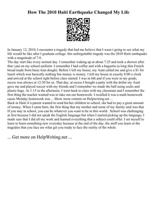 How The 2010 Haiti Earthquake Changed My Life
In January 12, 2010, I encounter a tragedy that had me believe that I wasn t going to see what my
life would be like after I graduate college. this unforgettable tragedy was the 2010 Haiti earthquake
with a magnitude of 7.0.
The day start like every normal day. I remember waking up at about 7:25 and took a shower after
that i put on my school uniform. I remember I had coffee and with a baguette (a long thin French
bread made from basic lean dough). Before I left my house, my Aunt called me and give a $1 for
lunch which was basically nothing but money is money. I left my house at exactly 8:00 o clock
and arrived at the school right before class started. I was in 6th and if you were in my grade,
recess was always at 12:30 for us. That day, at recess I bought a patty with the dollar my Aunt
gave me and played soccer with my friends and I remember we made the ball using socks and
plastic bags. At 1:15 in the afternoon, I went back to class with my classmate and I remember the
first thing the teacher wanted was to take out our homework. I recalled it was a math homework
cause Monday homework was ... Show more content on Helpwriting.net ...
Back in Haiti if a parent wanted to send his/her children to school, she had to pay a great amount
of money. When I came here, the first thing that my mother and some of my family said was that
If you stay in school, you can be whatever you want to be in this world . School was challenging
at first because I did not speak the English language but when I started picking up the language, I
made sure that I did all my work and learned everything that a subject could offer. I set myself to
learn to learn something new everyday because at the end of the day, the stuff you learn or the
tragedies that you face are what get you ready to face the reality of the whole
... Get more on HelpWriting.net ...
 