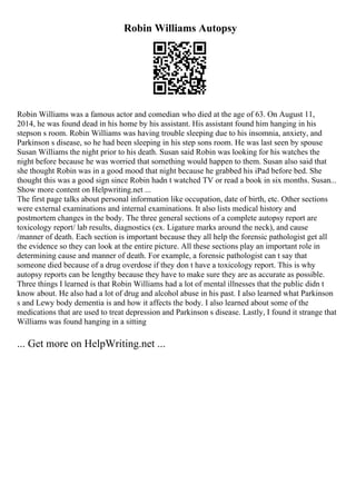 Robin Williams Autopsy
Robin Williams was a famous actor and comedian who died at the age of 63. On August 11,
2014, he was found dead in his home by his assistant. His assistant found him hanging in his
stepson s room. Robin Williams was having trouble sleeping due to his insomnia, anxiety, and
Parkinson s disease, so he had been sleeping in his step sons room. He was last seen by spouse
Susan Williams the night prior to his death. Susan said Robin was looking for his watches the
night before because he was worried that something would happen to them. Susan also said that
she thought Robin was in a good mood that night because he grabbed his iPad before bed. She
thought this was a good sign since Robin hadn t watched TV or read a book in six months. Susan...
Show more content on Helpwriting.net ...
The first page talks about personal information like occupation, date of birth, etc. Other sections
were external examinations and internal examinations. It also lists medical history and
postmortem changes in the body. The three general sections of a complete autopsy report are
toxicology report/ lab results, diagnostics (ex. Ligature marks around the neck), and cause
/manner of death. Each section is important because they all help the forensic pathologist get all
the evidence so they can look at the entire picture. All these sections play an important role in
determining cause and manner of death. For example, a forensic pathologist can t say that
someone died because of a drug overdose if they don t have a toxicology report. This is why
autopsy reports can be lengthy because they have to make sure they are as accurate as possible.
Three things I learned is that Robin Williams had a lot of mental illnesses that the public didn t
know about. He also had a lot of drug and alcohol abuse in his past. I also learned what Parkinson
s and Lewy body dementia is and how it affects the body. I also learned about some of the
medications that are used to treat depression and Parkinson s disease. Lastly, I found it strange that
Williams was found hanging in a sitting
... Get more on HelpWriting.net ...
 