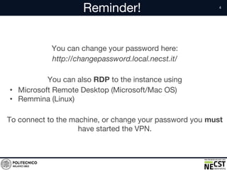 Reminder!
You can change your password here:
http://changepassword.local.necst.it/
You can also RDP to the instance using
• Microsoft Remote Desktop (Microsoft/Mac OS)
• Remmina (Linux)
To connect to the machine, or change your password you must
have started the VPN.
 