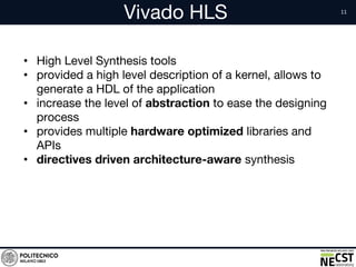 Vivado HLS
• High Level Synthesis tools
• provided a high level description of a kernel, allows to
generate a HDL of the application
• increase the level of abstraction to ease the designing
process
• provides multiple hardware optimized libraries and
APIs
• directives driven architecture-aware synthesis
 