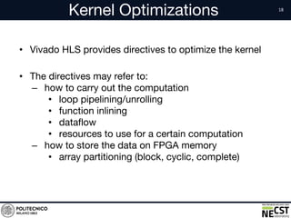 Kernel Optimizations
• Vivado HLS provides directives to optimize the kernel
• The directives may refer to:
– how to carry out the computation
• loop pipelining/unrolling
• function inlining
• dataflow
• resources to use for a certain computation
– how to store the data on FPGA memory
• array partitioning (block, cyclic, complete)
 