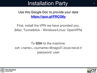 Installation Party
Use this Google Doc to provide your data
https://goo.gl/FRCG6y
First, install the VPN we have provided you.
(Mac: Tunnelblick - Windows/Linux: OpenVPN)
To SSH to the machine:
ssh <name>.<surname>@nags31.local.necst.it
password: user
 