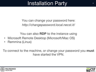 Installation Party
You can change your password here:
http://changepassword.local.necst.it/
You can also RDP to the instance using
• Microsoft Remote Desktop (Microsoft/Mac OS)
• Remmina (Linux)
To connect to the machine, or change your password you must
have started the VPN.
 