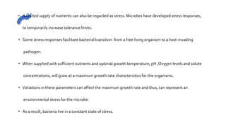 • A limited supply of nutrients can also be regarded as stress. Microbes have developed stress responses,
to temporarily increase tolerance limits.
• Some stress responses facilitate bacterial transition from a free living organism to a host-invading
pathogen.
• When supplied with sufficient nutrients and optimal growth temperature, pH ,Oxygen levels and solute
concentrations, will grow at a maximum growth rate characteristics for the organisms.
• Variations in these parameters can affect the maximum growth rate and thus, can represent an
environmental stress for the microbe.
• As a result, bacteria live in a constant state of stress.
 