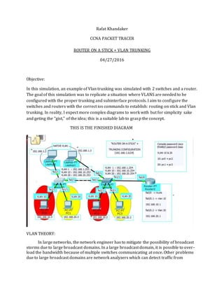 Rafat Khandaker
CCNA PACKET TRACER
ROUTER ON A STICK + VLAN TRUNKING
04/27/2016
Objective:
In this simulation, an example of Vlan trunking was simulated with 2 switches and a router.
The goal of this simulation was to replicate a situation where VLANS are needed to be
configured with the proper trunking and subinterface protocols. I aim to configure the
switches and routers with the correct ios commands to establish: routing on stick and Vlan
trunking. In reality, I expect more complex diagrams to work with but for simplicity sake
and geting the "gist," of the idea; this is a suitable lab to grasp the concept.
THIS IS THE FINISHED DIAGRAM
VLAN THEORY:
In large networks, the network engineer has to mitigate the possibility of broadcast
storms due to large broadcast domains. In a large broadcast domain, it is possible to over-
load the bandwidth because of multiple switches communicating at once. Other problems
due to large broadcast domains are network analyzers which can detect traffic from
 