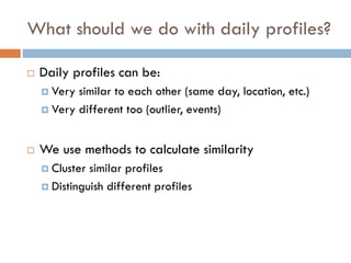 What should we do with daily profiles?
 Daily profiles can be:
 Very similar to each other (same day, location, etc.)
 Very different too (outlier, events)
 We use methods to calculate similarity
 Cluster similar profiles
 Distinguish different profiles
 