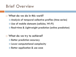 Brief Overview
 What do we do in this work?
 Analysis of temporal collective profiles (time-series)
 Use of mobile datasets (cellular, Wi-Fi)
 Real–time & Lightweight prediction (online prediction)
 What do we try to achieve?
 Better prediction accuracy
 Lower computational complexity
 Better application & use case
 