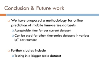 Conclusion & Future work
 We have proposed a methodology for online
prediction of mobile time-series datasets
 Acceptable time for our current dataset
 Can be used for other time-series datasets in various
IoT environment
 Further studies include
 Testing in a bigger scale dataset
 