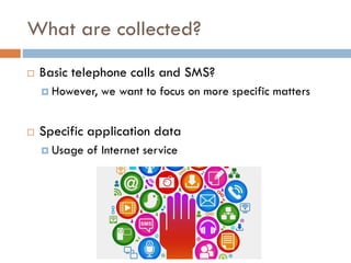 What are collected?
 Basic telephone calls and SMS?
 However, we want to focus on more specific matters
 Specific application data
 Usage of Internet service
 