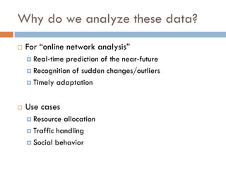 Why do we analyze these data?
 For “online network analysis”
 Real-time prediction of the near-future
 Recognition of sudden changes/outliers
 Timely adaptation
 Use cases
 Resource allocation
 Traffic handling
 Social behavior
 