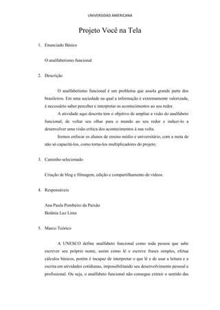 UNIVERSIDAD AMERICANA


                      Projeto Você na Tela
1. Enunciado Básico


   O analfabetismo funcional


2. Descrição


          O analfabetismo funcional é um problema que assola grande parte dos
   brasileiros. Em uma sociedade na qual a informação é extremamente valorizada,
   é necessário saber perceber e interpretar os acontecimentos ao seu redor.
          A atividade aqui descrita tem o objetivo de ampliar a visão do analfabeto
   funcional; de voltar seu olhar para o mundo ao seu redor e induzi-lo a
   desenvolver uma visão crítica dos acontecimentos à sua volta.
          Iremos enfocar os alunos de ensino médio e universitário, com a meta de
   não só capacitá-los, como torna-los multiplicadores do projeto.


3. Caminho selecionado


   Criação de blog e filmagem, edição e compartilhamento de vídeos.


4. Responsáveis


   Ana Paula Pombeiro da Paixão
   Betânia Luz Lima


5. Marco Teórico


          A UNESCO define analfabeto funcional como toda pessoa que sabe
   escrever seu próprio nome, assim como lê e escreve frases simples, efetua
   cálculos básicos, porém é incapaz de interpretar o que lê e de usar a leitura e a
   escrita em atividades cotidianas, impossibilitando seu desenvolvimento pessoal e
   profissional. Ou seja, o analfabeto funcional não consegue extrair o sentido das
 