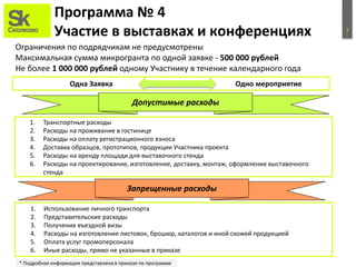 7
Программа № 4
Участие в выставках и конференциях
Ограничения по подрядчикам не предусмотрены
Максимальная сумма микрогранта по одной заявке - 500 000 рублей
Не более 1 000 000 рублей одному Участнику в течение календарного года
Запрещенные расходы
1. Транспортные расходы
2. Расходы на проживание в гостинице
3. Расходы на оплату регистрационного взноса
4. Доставка образцов, прототипов, продукции Участника проекта
5. Расходы на аренду площади для выставочного стенда
6. Расходы на проектирование, изготовление, доставку, монтаж, оформление выставочного
стенда
1. Использование личного транспорта
2. Представительские расходы
3. Получение въездной визы
4. Расходы на изготовление листовок, брошюр, каталогов и иной схожей продукцией
5. Оплата услуг промоперсонала
6. Иные расходы, прямо не указанные в приказе
Допустимые расходы
* Подробная информация представлена в приказе по программе
Одна Заявка Одно мероприятие
 