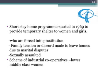 • Short stay home programme-started in 1969 to
provide temporary shelter to women and girls,
-who are forced into prostitution
- Family tension or discord made to leave homes
due to marital disputes
-Sexually assaulted
• Scheme of industrial co-operatives –lower
middle class women
24
 