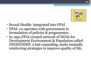 • Sexual Health- integrated into FPAI
• FPAI- co-operates with government in
formulation of policies & programmes.
• In 1991,FPAI created network of NGOs for
Development Environment & Population called
INENGODEP, a fast expanding, seeks mutually
reinforcing strategies to improve quality of life.
34
 