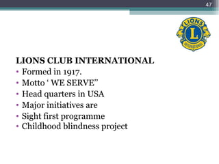 LIONS CLUB INTERNATIONAL
• Formed in 1917.
• Motto ‘ WE SERVE’’
• Head quarters in USA
• Major initiatives are
• Sight first programme
• Childhood blindness project
47
 