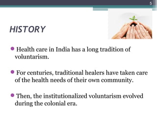 HISTORY
Health care in India has a long tradition of
voluntarism.
For centuries, traditional healers have taken care
of the health needs of their own community.
Then, the institutionalized voluntarism evolved
during the colonial era.
5
 