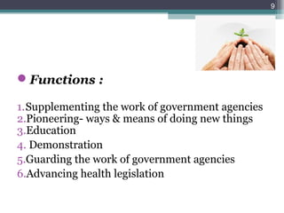 Functions :
1.Supplementing the work of government agencies
2.Pioneering- ways & means of doing new things
3.Education
4. Demonstration
5.Guarding the work of government agencies
6.Advancing health legislation
9
 