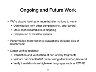 Ongoing and Future Work
• We’re always looking for more transformations to verify

• Optimization from other compilers (incl. error aware)

• More sophisticated circuit mapping

• Compilation of classical circuits

• Performance improvements; evaluations on larger sets of
benchmarks

• Larger veriﬁed toolchain

• Translation and veriﬁcation of non-unitary fragments

• Validate our OpenQASM parser using Menhir’s Coq backend

• Verify translation from high-level languages such as QWIRE
20
 