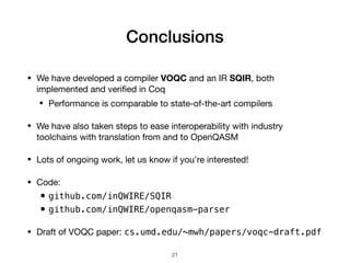 Conclusions
• We have developed a compiler VOQC and an IR SQIR, both
implemented and veriﬁed in Coq

• Performance is comparable to state-of-the-art compilers

• We have also taken steps to ease interoperability with industry
toolchains with translation from and to OpenQASM

• Lots of ongoing work, let us know if you’re interested!

• Code:

•github.com/inQWIRE/SQIR
•github.com/inQWIRE/openqasm-parser
• Draft of VOQC paper: cs.umd.edu/~mwh/papers/voqc-draft.pdf
21
 