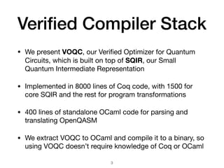 Veriﬁed Compiler Stack
• We present VOQC, our Veriﬁed Optimizer for Quantum
Circuits, which is built on top of SQIR, our Small
Quantum Intermediate Representation

• Implemented in 8000 lines of Coq code, with 1500 for
core SQIR and the rest for program transformations

• 400 lines of standalone OCaml code for parsing and
translating OpenQASM

• We extract VOQC to OCaml and compile it to a binary, so
using VOQC doesn’t require knowledge of Coq or OCaml
3
 