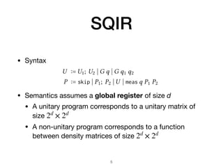 SQIR
• Syntax

• Semantics assumes a global register of size d
• A unitary program corresponds to a unitary matrix of
size 

• A non-unitary program corresponds to a function
between density matrices of size
2d
× 2d
2d
× 2d
5
 pro-
s uni-
which
s that
, a
nto a
allow
ubits,
te set
lobal
ation
ts are
dex is
will often want something more general since   and ei
 
(for ∈ R) represent the same physical state. We therefore say
that two circuits are equivalent up to a global phase, written
U1 ≅ U2, when there exists a such that nU1od = ei
nU2od .
3.2 Adding Measurement
To describe general quantum programs P, we extend unitary
s with a branching measurement operation.
U ∶= U1; U2  G q  G q1 q2
P ∶= skip  P1; P2  U  meas q P1 P2
let propagate_X q lst = match lst with
| [] → [X q]
| X q :: t → t
| H q :: t → H q ; propagate_Z q t
| Rz q :: t → Rz†
q ; propagate_X q t
...
∀P, nT(P)o = nPo
 