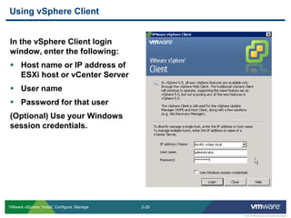 2-29 
© 2013 VMware Inc. All rights reserved 
VMware vSphere: Install, Configure, Manage 
In the vSphere Client login window, enter the following: 
Host name or IP address of ESXi host or vCenter Server 
User name 
Password for that user 
(Optional) Use your Windows session credentials. 
Using vSphere Client  