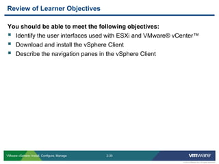 2-35 
© 2013 VMware Inc. All rights reserved 
VMware vSphere: Install, Configure, Manage 
You should be able to meet the following objectives: 
Identify the user interfaces used with ESXi and VMware® vCenter™ 
Download and install the vSphere Client 
Describe the navigation panes in the vSphere Client 
Review of Learner Objectives  