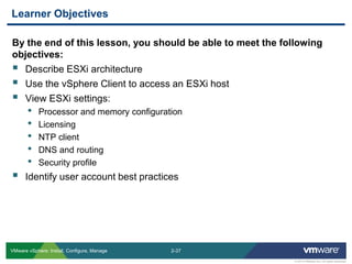 2-37 
© 2013 VMware Inc. All rights reserved 
VMware vSphere: Install, Configure, Manage 
By the end of this lesson, you should be able to meet the following objectives: 
Describe ESXi architecture 
Use the vSphere Client to access an ESXi host 
View ESXi settings: 
•Processor and memory configuration 
•Licensing 
•NTP client 
•DNS and routing 
•Security profile 
Identify user account best practices 
Learner Objectives  