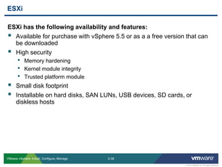 2-38 
© 2013 VMware Inc. All rights reserved 
VMware vSphere: Install, Configure, Manage 
ESXi has the following availability and features: 
Available for purchase with vSphere 5.5 or as a a free version that can be downloaded 
High security 
•Memory hardening 
•Kernel module integrity 
•Trusted platform module 
Small disk footprint 
Installable on hard disks, SAN LUNs, USB devices, SD cards, or diskless hosts 
ESXi  