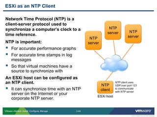 2-44 
© 2013 VMware Inc. All rights reserved 
VMware vSphere: Install, Configure, Manage 
Network Time Protocol (NTP) is a client-server protocol used to synchronize a computer’s clock to a time reference. 
NTP is important: 
For accurate performance graphs 
For accurate time stamps in log messages 
So that virtual machines have a source to synchronize with 
An ESXi host can be configured as an NTP client. 
It can synchronize time with an NTP server on the Internet or your corporate NTP server. 
ESXi as an NTP Client 
NTP server 
NTP client 
NTP server 
NTP server 
ESXi host 
NTP client uses UDP over port 123 to communicate with NTP server.  