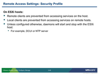 2-46 
© 2013 VMware Inc. All rights reserved 
VMware vSphere: Install, Configure, Manage 
On ESXi hosts: 
Remote clients are prevented from accessing services on the host. 
Local clients are prevented from accessing services on remote hosts. 
Unless configured otherwise, daemons will start and stop with the ESXi host: 
•For example, DCUI or NTP server 
Remote Access Settings: Security Profile  