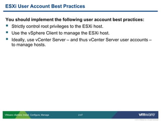 2-47 
© 2013 VMware Inc. All rights reserved 
VMware vSphere: Install, Configure, Manage 
You should implement the following user account best practices: 
Strictly control root privileges to the ESXi host. 
Use the vSphere Client to manage the ESXi host. 
Ideally, use vCenter Server – and thus vCenter Server user accounts – to manage hosts. 
ESXi User Account Best Practices  