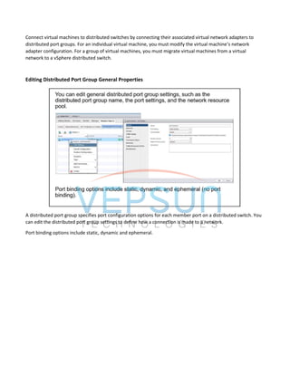 Connect virtual machines to distributed switches by connecting their associated virtual network adapters to
distributed port groups. For an individual virtual machine, you must modify the virtual machine’s network
adapter configuration. For a group of virtual machines, you must migrate virtual machines from a virtual
network to a vSphere distributed switch.
Editing Distributed Port Group General Properties
A distributed port group specifies port configuration options for each member port on a distributed switch. You
can edit the distributed port group settings to define how a connection is made to a network.
Port binding options include static, dynamic and ephemeral.
 