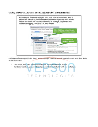 Creating a VMkernel Adapter on a Host Associated with a Distributed Switch
Consider the following important points when creating a VMkernel adapter on a host that is associated with a
distributed switch:
 You should dedicate a single distributed port group per VMkernel adapter
 For better isolation, you should configure one VMkernel adapter with one traffic type.
 