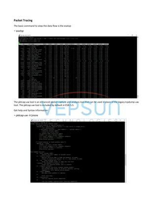 Packet Tracing
The basic command to view the data flow is the esxtop
~ esxtop
The pktcap-uw tool is an enhanced packet capture and analysis tool that can be used in place of the legacy tcpdump-uw
tool. The pktcap-uw tool is included by default in ESXi 5.5.
Get help and Syntax information:
~ pktcap-uw -h |more
 