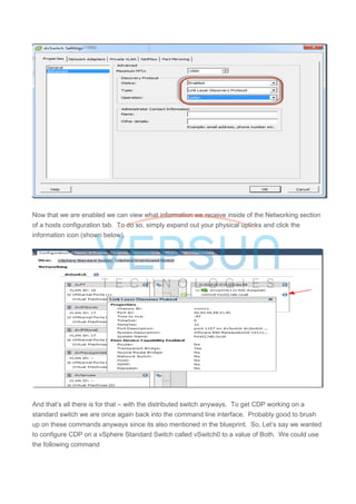 Now that we are enabled we can view what information we receive inside of the Networking section
of a hosts configuration tab. To do so, simply expand out your physical uplinks and click the
information icon (shown below).
And that’s all there is for that – with the distributed switch anyways. To get CDP working on a
standard switch we are once again back into the command line interface. Probably good to brush
up on these commands anyways since its also mentioned in the blueprint. So, Let’s say we wanted
to configure CDP on a vSphere Standard Switch called vSwitch0 to a value of Both. We could use
the following command
 