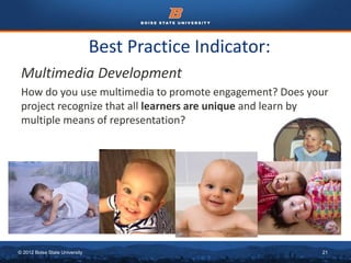 Best Practice Indicator: 
Multimedia Development 
How do you use multimedia to promote engagement? Does your 
project recognize that all learners are unique and learn by 
multiple means of representation? 
© 2012 Boise State University 21 
 