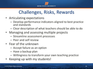 Challenges, Risks, Rewards 
• Articulating expectations 
– Develop performance indicators aligned to best practice 
and standards 
– Clear description of what teachers should be able to do 
• Managing and assessing multiple projects 
– Streamline assessment processes 
– Peer and self review 
• Fear of the unknown 
– Accept failure as an option 
– Have a backup plan 
– Willingness to transform your own teaching practice 
• Keeping up with my students! 
© 2012 Boise State University 38 
 