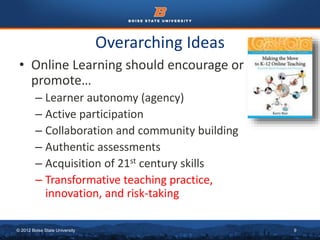 Overarching Ideas 
• Online Learning should encourage or 
promote… 
– Learner autonomy (agency) 
– Active participation 
– Collaboration and community building 
– Authentic assessments 
– Acquisition of 21st century skills 
– Transformative teaching practice, 
innovation, and risk-taking 
© 2012 Boise State University 9 
 