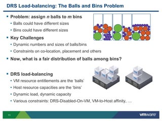 1111
DRS Load-balancing: The Balls and Bins Problem
 Problem: assign n balls to m bins
• Balls could have different sizes
• Bins could have different sizes
 Key Challenges
• Dynamic numbers and sizes of balls/bins
• Constraints on co-location, placement and others
 Now, what is a fair distribution of balls among bins?
 DRS load-balancing
• VM resource entitlements are the ‘balls’
• Host resource capacities are the ‘bins’
• Dynamic load, dynamic capacity
• Various constraints: DRS-Disabled-On-VM, VM-to-Host affinity, …
 