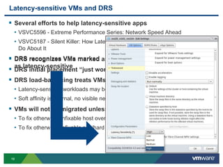 1919
Latency-sensitive VMs and DRS
 Several efforts to help latency-sensitive apps
• VSVC5596 - Extreme Performance Series: Network Speed Ahead
• VSVC5187 - Silent Killer: How Latency Destroys Performance...And What to
Do About It
 DRS recognizes VMs marked as latency-sensitive
 DRS initial placement “just works”
 DRS load-balancing treats VMs as if soft-affine to current hosts
• Latency-sensitive workloads may be sensitive to vMotions
• Soft affinity is internal, no visible new rule in the UI
 VMs will not be migrated unless absolutely necessary
• To fix otherwise unfixable host overutilization
• To fix otherwise unfixable soft/hard rule-violation
 DRS recognizes VMs marked
as latency-sensitive
 