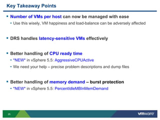 2525
Key Takeaway Points
 Number of VMs per host can now be managed with ease
• Use this wisely, VM happiness and load-balance can be adversely affected
 DRS handles latency-sensitive VMs effectively
 Better handling of CPU ready time
• *NEW* in vSphere 5.5: AggressiveCPUActive
• We need your help – precise problem descriptions and dump files
 Better handling of memory demand – burst protection
• *NEW* in vSphere 5.5: PercentIdleMBInMemDemand
 