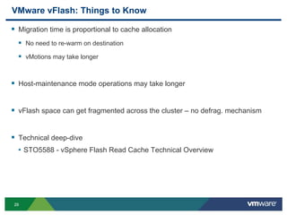 2929
VMware vFlash: Things to Know
 Migration time is proportional to cache allocation
 No need to re-warm on destination
 vMotions may take longer
 Host-maintenance mode operations may take longer
 vFlash space can get fragmented across the cluster – no defrag. mechanism
 Technical deep-dive
• STO5588 - vSphere Flash Read Cache Technical Overview
 