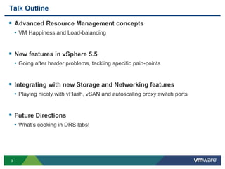 33
Talk Outline
 Advanced Resource Management concepts
• VM Happiness and Load-balancing
 New features in vSphere 5.5
• Going after harder problems, tackling specific pain-points
 Integrating with new Storage and Networking features
• Playing nicely with vFlash, vSAN and autoscaling proxy switch ports
 Future Directions
• What’s cooking in DRS labs!
 