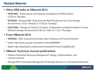 44
Related Material
 Other DRS talks at VMworld 2013
• VSVC5821 - Performance and Capacity management of DRS clusters
(3:30 pm, Monday)
• STO5636 - Storage DRS: Deep Dive and Best Practices to Suit Your Storage
Environments (4 pm, Monday & 12:30 pm Tuesday)
• VSVC5364 - Storage IO Control: Concepts, Configuration and Best Practices to Tame
Different Storage Architectures (8:30 am, Wed. & 11 am, Thursday)
 From VMworld 2012
• VSP2825 - DRS: Advanced Concepts, Best Practices and Future Directions
• Video: http://www.youtube.com/watch?v=lwoVGB68B9Y
• Slides: http://download3.vmware.com/vmworld/2012/top10/vsp2825.pdf
 VMware Technical Journal publications
• VMware Distributed Resource Management: Design, Implementation, and
Lessons Learned
• Storage DRS: Automated Management of Storage Devices In a Virtualized Datacenter
 