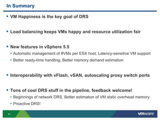 4141
In Summary
 VM Happiness is the key goal of DRS
 Load balancing keeps VMs happy and resource utilization fair
 New features in vSphere 5.5
• Automatic management of #VMs per ESX host, Latency-sensitive VM support
• Better ready-time handling, Better memory demand estimation
 Interoperability with vFlash, vSAN, autoscaling proxy switch ports
 Tons of cool DRS stuff in the pipeline, feedback welcome!
• Beginnings of network DRS, Better estimation of VM static overhead memory
• Proactive DRS!
 