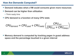 4747
How Are Demands Computed?
 Demand indicates what a VM could consume given more resources
 Demand can be higher than utilization
• Think ready time
 CPU demand is a function of many CPU stats
 Memory demand is computed by tracking pages in guest address
space and the percentage touched in a given interval
 