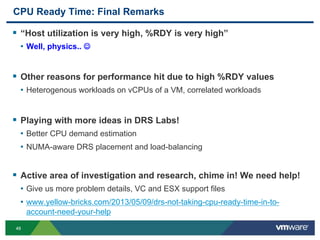 4949
CPU Ready Time: Final Remarks
 “Host utilization is very high, %RDY is very high”
• Well, physics.. 
 Other reasons for performance hit due to high %RDY values
• Heterogenous workloads on vCPUs of a VM, correlated workloads
 Playing with more ideas in DRS Labs!
• Better CPU demand estimation
• NUMA-aware DRS placement and load-balancing
 Active area of investigation and research, chime in! We need help!
• Give us more problem details, VC and ESX support files
• www.yellow-bricks.com/2013/05/09/drs-not-taking-cpu-ready-time-in-to-
account-need-your-help
 